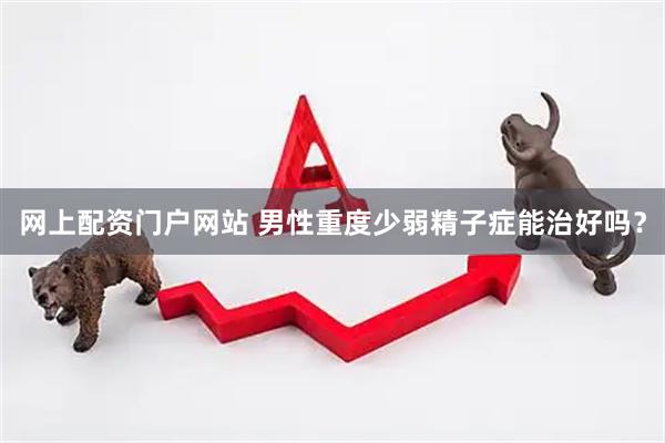 网上配资门户网站 男性重度少弱精子症能治好吗？