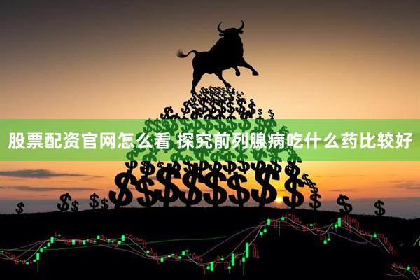 股票配资官网怎么看 探究前列腺病吃什么药比较好
