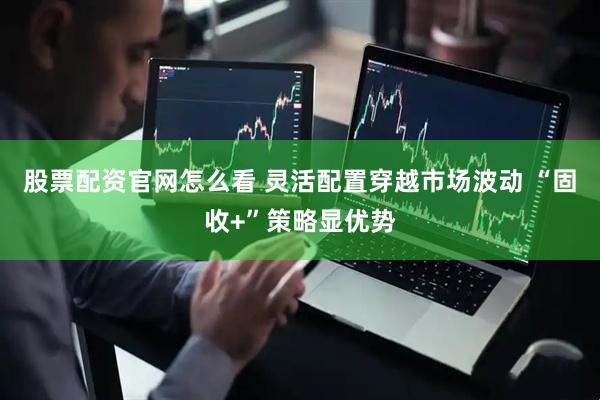 股票配资官网怎么看 灵活配置穿越市场波动 “固收+”策略显优势