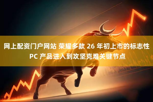 网上配资门户网站 荣耀多款 26 年初上市的标志性 PC 产品进入到攻坚克难关键节点