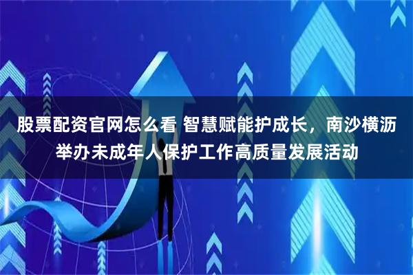 股票配资官网怎么看 智慧赋能护成长，南沙横沥举办未成年人保护工作高质量发展活动