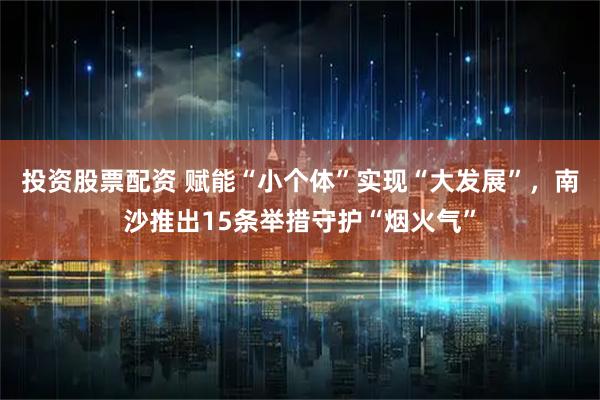 投资股票配资 赋能“小个体”实现“大发展”，南沙推出15条举措守护“烟火气”
