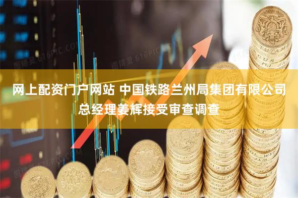 网上配资门户网站 中国铁路兰州局集团有限公司总经理姜辉接受审查调查