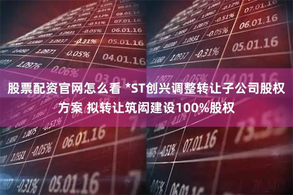 股票配资官网怎么看 *ST创兴调整转让子公司股权方案 拟转让筑闳建设100%股权