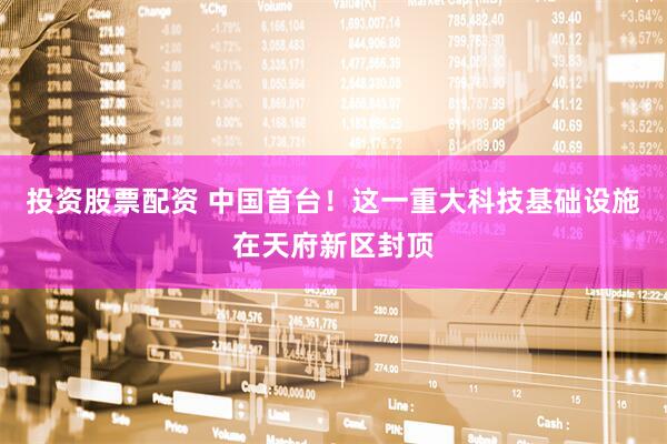 投资股票配资 中国首台！这一重大科技基础设施在天府新区封顶