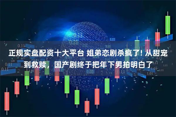 正规实盘配资十大平台 姐弟恋剧杀疯了! 从甜宠到救赎，国产剧终于把年下男拍明白了