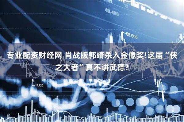 专业配资财经网 肖战版郭靖杀入金像奖!这届“侠之大者”真不讲武德?