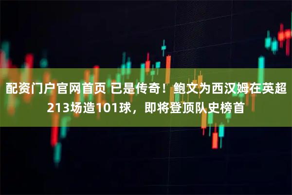 配资门户官网首页 已是传奇！鲍文为西汉姆在英超213场造101球，即将登顶队史榜首