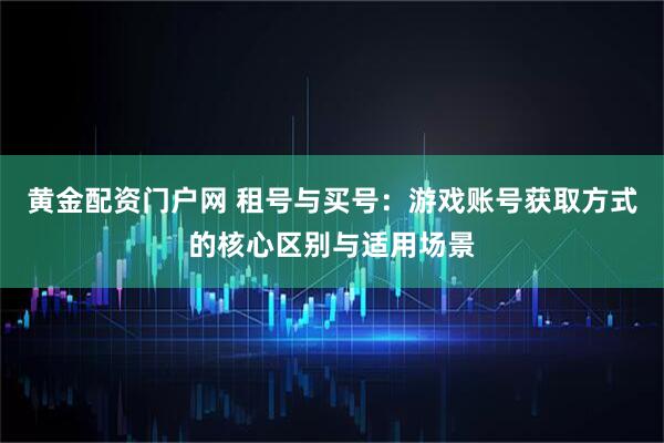 黄金配资门户网 租号与买号：游戏账号获取方式的核心区别与适用场景