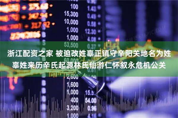 浙江配资之家 被迫改姓辜正镇守辛阳关地名为姓辜姓来历辛氏起源林氏仙游仁怀叙永危机公关