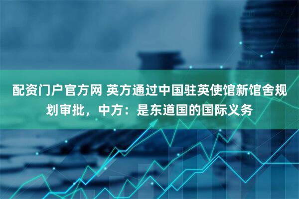 配资门户官方网 英方通过中国驻英使馆新馆舍规划审批，中方：是东道国的国际义务