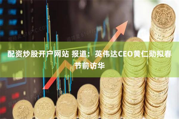 配资炒股开户网站 报道：英伟达CEO黄仁勋拟春节前访华