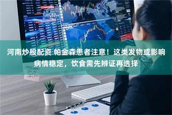 河南炒股配资 帕金森患者注意！这类发物或影响病情稳定，饮食需先辨证再选择
