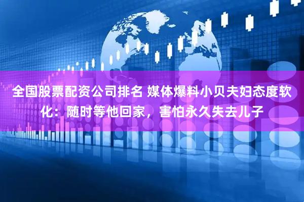 全国股票配资公司排名 媒体爆料小贝夫妇态度软化：随时等他回家，害怕永久失去儿子
