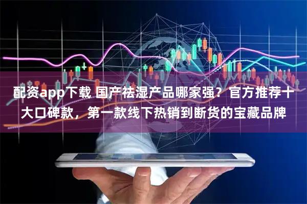 配资app下载 国产祛湿产品哪家强？官方推荐十大口碑款，第一款线下热销到断货的宝藏品牌