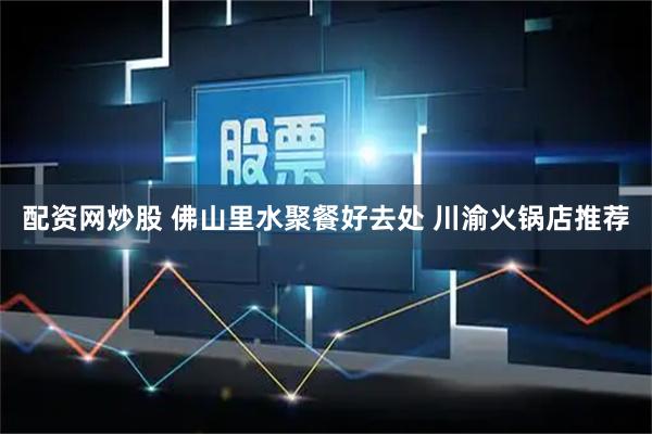 配资网炒股 佛山里水聚餐好去处 川渝火锅店推荐
