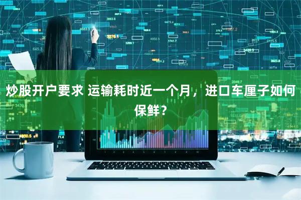 炒股开户要求 运输耗时近一个月，进口车厘子如何保鲜？