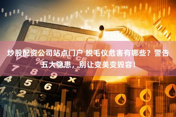 炒股配资公司站点门户 脱毛仪危害有哪些？警告五大隐患，别让变美变毁容！