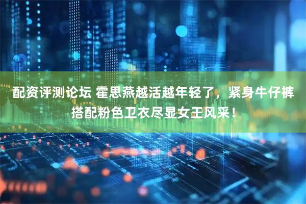 配资评测论坛 霍思燕越活越年轻了，紧身牛仔裤搭配粉色卫衣尽显女王风采！