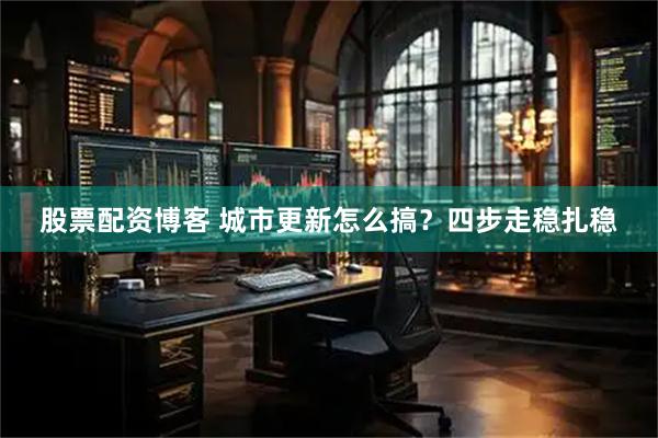 股票配资博客 城市更新怎么搞？四步走稳扎稳