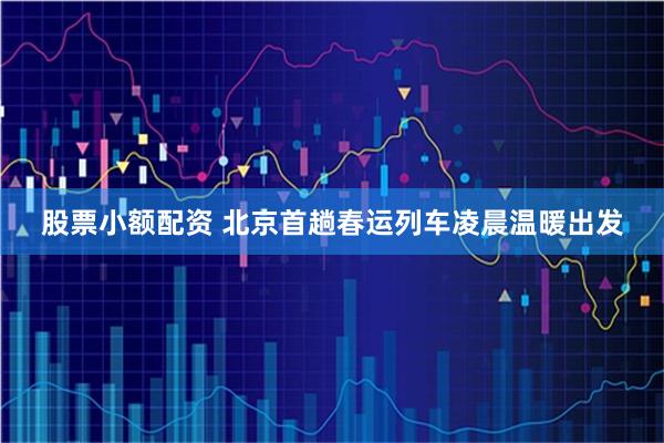 股票小额配资 北京首趟春运列车凌晨温暖出发