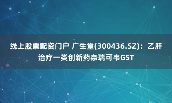线上股票配资门户 广生堂(300436.SZ)：乙肝治疗一类创新药奈瑞可韦GST