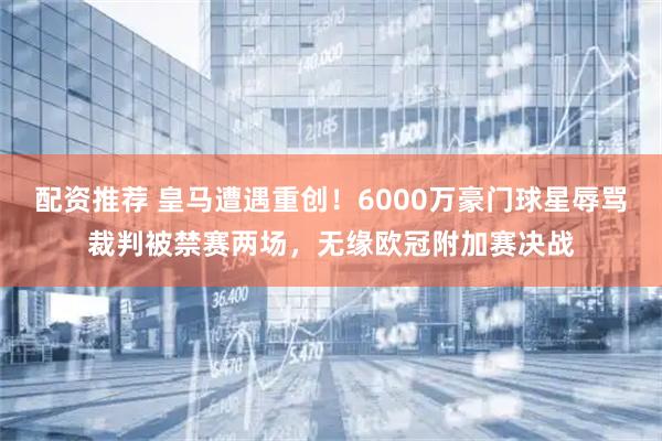 配资推荐 皇马遭遇重创！6000万豪门球星辱骂裁判被禁赛两场，无缘欧冠附加赛决战