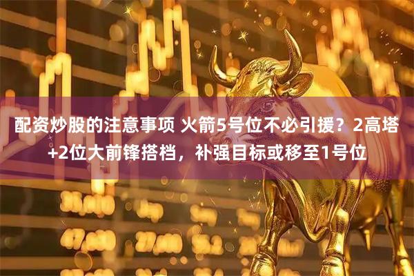 配资炒股的注意事项 火箭5号位不必引援？2高塔+2位大前锋搭档，补强目标或移至1号位