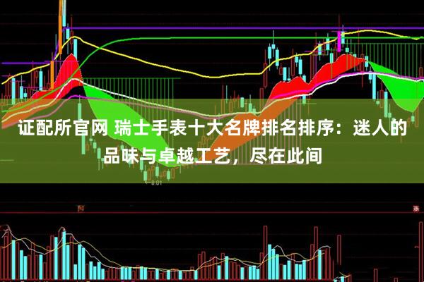 证配所官网 瑞士手表十大名牌排名排序：迷人的品味与卓越工艺，尽在此间