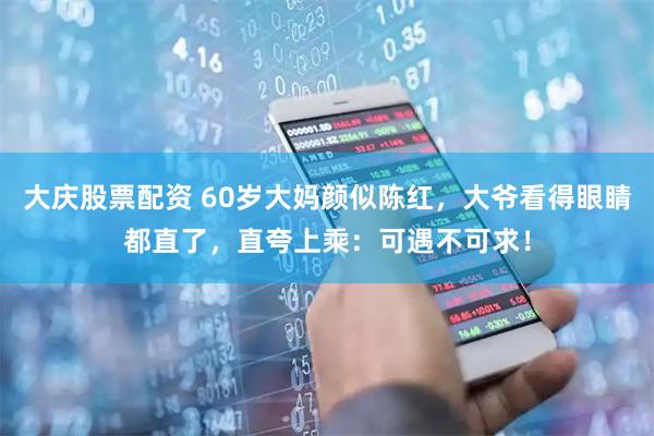 大庆股票配资 60岁大妈颜似陈红，大爷看得眼睛都直了，直夸上乘：可遇不可求！