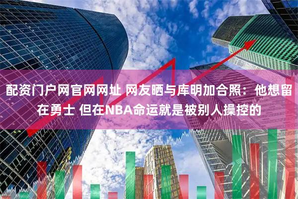 配资门户网官网网址 网友晒与库明加合照：他想留在勇士 但在NBA命运就是被别人操控的
