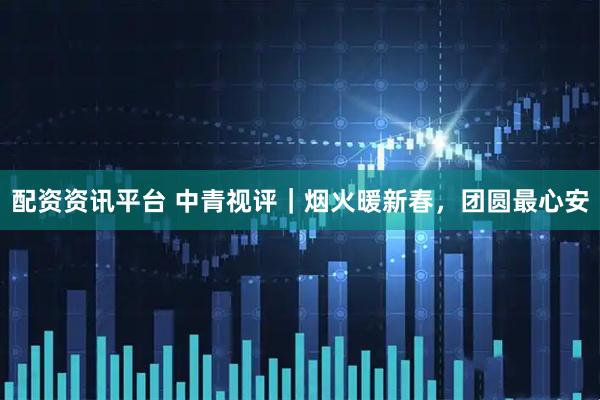 配资资讯平台 中青视评｜烟火暖新春，团圆最心安