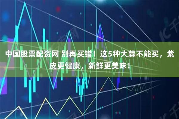 中国股票配资网 别再买错！这5种大蒜不能买，紫皮更健康，新鲜更美味！