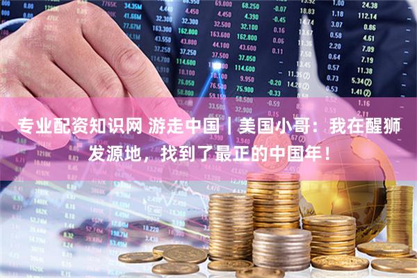 专业配资知识网 游走中国｜美国小哥：我在醒狮发源地，找到了最正的中国年！