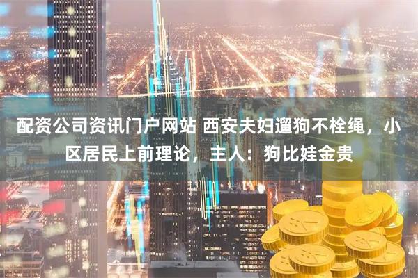 配资公司资讯门户网站 西安夫妇遛狗不栓绳，小区居民上前理论，主人：狗比娃金贵