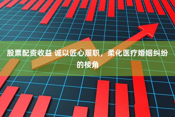 股票配资收益 诚以匠心履职，柔化医疗婚姻纠纷的棱角