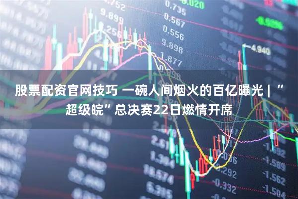 股票配资官网技巧 一碗人间烟火的百亿曝光 | “超级皖”总决赛22日燃情开席