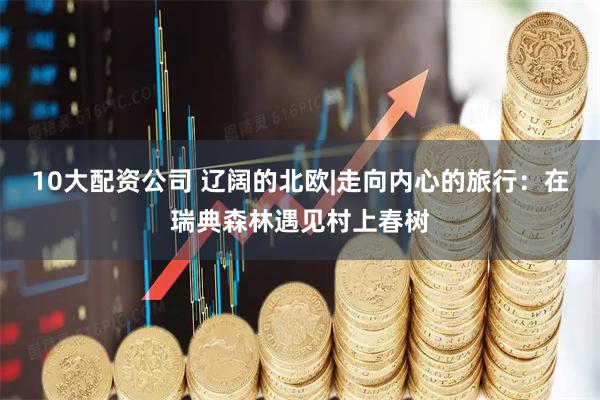 10大配资公司 辽阔的北欧|走向内心的旅行：在瑞典森林遇见村上春树