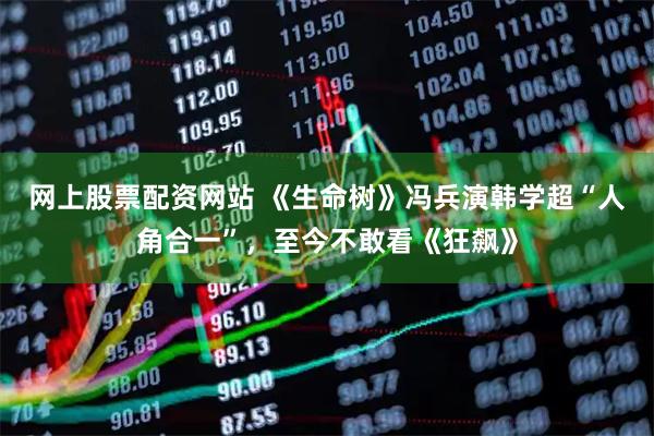 网上股票配资网站 《生命树》冯兵演韩学超“人角合一”，至今不敢看《狂飙》