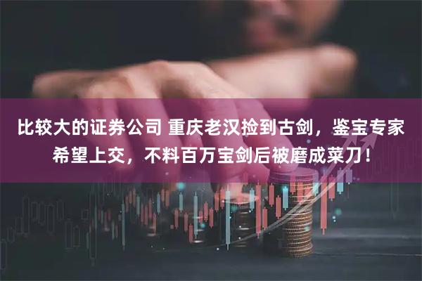 比较大的证券公司 重庆老汉捡到古剑，鉴宝专家希望上交，不料百万宝剑后被磨成菜刀！