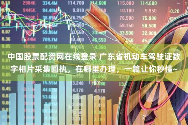 中国股票配资网在线登录 广东省机动车驾驶证数字相片采集回执，在哪里办理，一篇让你秒懂~
