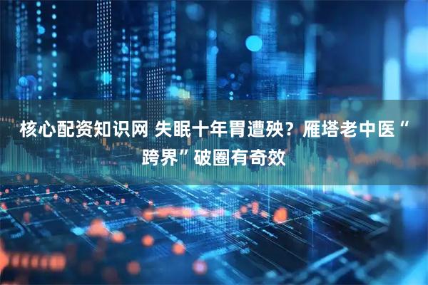 核心配资知识网 失眠十年胃遭殃？雁塔老中医“跨界”破圈有奇效