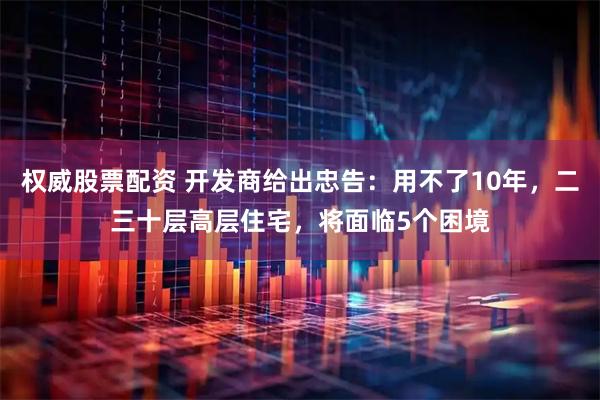 权威股票配资 开发商给出忠告：用不了10年，二三十层高层住宅，将面临5个困境