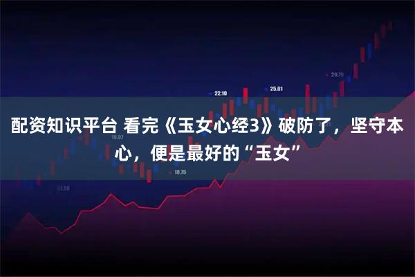 配资知识平台 看完《玉女心经3》破防了，坚守本心，便是最好的“玉女”