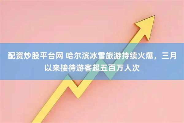 配资炒股平台网 哈尔滨冰雪旅游持续火爆，三月以来接待游客超五百万人次