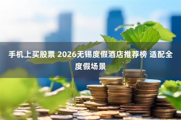 手机上买股票 2026无锡度假酒店推荐榜 适配全度假场景