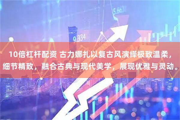 10倍杠杆配资 古力娜扎以复古风演绎极致温柔，细节精致，融合古典与现代美学，展现优雅与灵动。