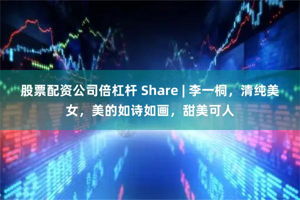 股票配资公司倍杠杆 Share | 李一桐，清纯美女，美的如诗如画，甜美可人