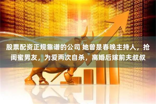 股票配资正规靠谱的公司 她曾是春晚主持人，抢闺蜜男友，为爱两次自杀，离婚后嫁前夫叔叔