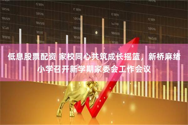 低息股票配资 家校同心共筑成长摇篮，新桥麻绪小学召开新学期家委会工作会议